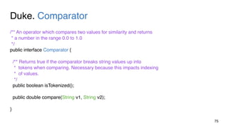 Duke. Comparator
75
/** An operator which compares two values for similarity and returns
* a number in the range 0.0 to 1.0
*/
public interface Comparator {
/** Returns true if the comparator breaks string values up into
* tokens when comparing. Necessary because this impacts indexing
* of values.
*/
public boolean isTokenized();
public double compare(String v1, String v2);
}
 