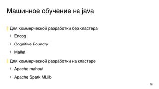 Машинное обучение на java
Для коммерческой разработки без кластера
〉 Encog
〉 Cognitive Foundry
〉 Mallet
Для коммерческой разработки на кластере
〉 Apache mahout
〉 Apache Spark MLlib
78
 