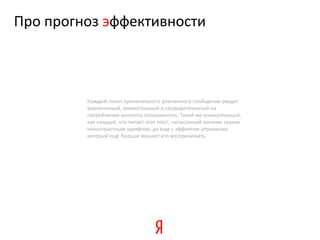 Про прогноз эффективности



         Каждый показ оригинального рекламного сообщения увидит
         вовлеченный, внимательный и сосредоточенный на
         потреблении контента пользователь. Такой же внимательный,
         как каждый, кто читает этот текст, написанный мелким серым
         неконтрастным шрифтом, да еще с эффектом отражения,
         который еще больше мешает его воспринимать.
 