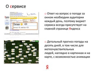 О сервисе
            o Ответ на вопрос о погоде за
            окном необходим аудитории
            каждый день, поэтому виджет
            сервиса всегда присутствует на
            главной странице Яндекса



            o Детальный прогноз погоды на
            десять дней, в том числе для
            метеочувствительных
            людей, наглядно в картинках и на
            карте, с возможностью анимации
 