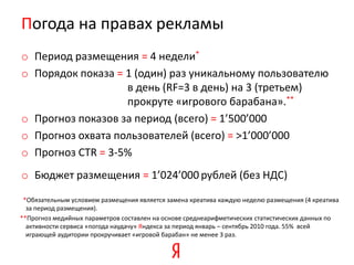 Погода на правах рекламы
o Период размещения = 4 недели*
o Порядок показа = 1 (один) раз уникальному пользователю
                   в день (RF=3 в день) на 3 (третьем)
                   прокруте «игрового барабана».**
o Прогноз показов за период (всего) = 1’500’000
o Прогноз охвата пользователей (всего) = >1’000’000
o Прогноз CTR = 3-5%
o Бюджет размещения = 1’024’000 рублей (без НДС)
 *Обязательным условием размещения является замена креатива каждую неделю размещения (4 креатива
  за период размещения).
**Прогноз медийных параметров составлен на основе среднеарифметических статистических данных по
  активности сервиса «погода наудачу» Яндекса за период январь – сентябрь 2010 года. 55% всей
  играющей аудитории прокручивает «игровой барабан» не менее 3 раз.
 