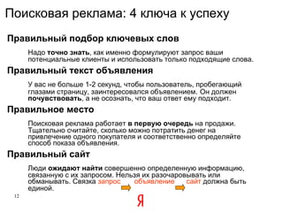 Правильный подбор ключевых слов   Надо  точно знать , как именно формулируют запрос ваши потенциальные клиенты и использовать только подходящие слова. Правильный текст объявления   У вас не больше 1-2 секунд, чтобы пользователь, пробегающий глазами страницу, заинтересовался объявлением .  Он должен  почувствовать , а не осознать, что ваш ответ ему подходит.  Правильное место Поисковая реклама работает  в первую очередь  на продажи. Тщательно считайте, сколько можно потратить денег на привлечение одного покупателя и соответственно определяйте способ показа объявления. Правильный сайт Люди  ожидают найти  совершенно определенную информацию, связанную с их запросом. Нельзя их разочаровывать или обманывать. Связка  запрос  объявление  сайт   должна быть единой.   Поисковая реклама: 4 ключа к успеху 