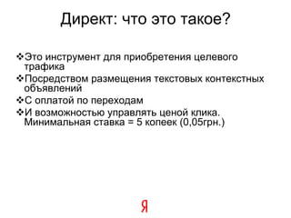Директ: что это такое? Это инструмент для приобретения целевого трафика Посредством размещения текстовых контекстных объявлений С оплатой по переходам И возможностью управлять ценой клика. Минимальная ставка = 5 копеек (0,05грн.) ‏ 