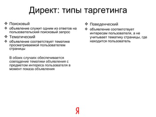Директ: типы таргетинга Поисковый объявление служит одним из ответов на пользовательский поисковый запрос Тематический объявление соответствует тематике просматриваемой пользователем страницы В обоих случаях обеспечивается совпадение тематики объявления с предметом интереса пользователя в момент показа объявления Поведенческий объявление соответствует интересам пользователя, а не учитывает тематику страницы, где находится пользователь 