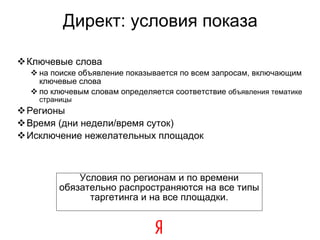 Директ: условия показа Ключевые слова на поиске объявление показывается по всем запросам, включающим ключевые слова по ключевым словам определяется соответствие  объявления тематике страницы Регионы Время (дни недели/время суток) ‏ Исключение нежелательных площадок Условия по регионам и по времени обязательно распространяются  на все типы таргетинга и на все площадки . 