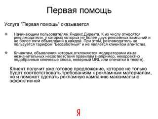 Первая помощь Услуга "Первая помощь" оказывается Начинающим пользователям Яндекс.Директа. К их числу относятся рекламодатели, у которых которых  не более двух  рекламных кампаний и  не более пяти  объявлений в каждой. При этом, рекламодатель  не пользуется  тарифом "Беззаботный" и  не является  клиентом агентства. Клиентам, объявления которых отклоняются модераторами из-за незначительных несоответствий правилам (например, некорректно подобранные ключевые слова, неверный URL или опечатки в тексте). Клиент получит уже готовое предложение, которое не только будет соответствовать требованиям к рекламным материалам, но и поможет сделать рекламную кампанию максимально эффективной 