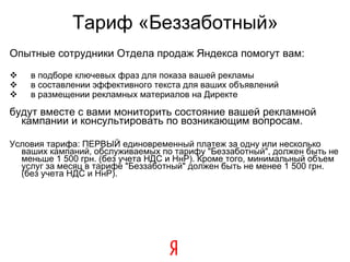 Тариф «Беззаботный» Опытные сотрудники Отдела продаж Яндекса помогут вам: в подборе ключевых фраз для показа вашей рекламы в составлении эффективного текста для ваших объявлений в размещении рекламных материалов на Директе будут вместе с вами мониторить состояние вашей рекламной кампании и консультировать по возникающим вопросам. Условия тарифа: ПЕРВЫЙ единовременный платеж за одну или несколько ваших кампаний, обслуживаемых по тарифу "Беззаботный", должен быть не меньше 1 500 грн. (без учета НДС и НнР). Кроме того, минимальный объем услуг за месяц в тарифе "Беззаботный" должен быть не менее 1 500 грн. (без учета НДС и НнР). 