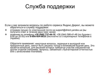 Служба поддержки Если у вас возникли вопросы по работе сервиса Яндекс.Директ, вы можете обратиться в службу поддержки:  отправив письмо по электронной почте на support@direct.yandex.ua (вы получите ответ в течение двух-трех часов) ‏ позвонив по телефону  +38 (048) 737-44-10 , +38 (044) 586-41-48  (по будням с 9:00 до 20:00) ‏  или  8-800-604-8610  (бесплатно со стационарных телефонов в Украине) Обратите внимание:   некоторые вопросы, заданные в выходной или праздничный день, смогут быть решены только в ближайший будний день. Это касается вопросов, для решения которых требуется участие специалистов других отделов (например, вопросы, связанные с бухгалтерской отчетностью или с зачислением платежей).   