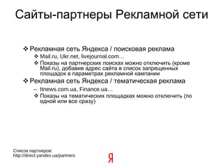Сайты-партнеры Рекламной сети Рекламная сеть Яндекса / поисковая реклама Mail.ru, Ukr.net, livejournal.com… Показы на партнерских поисках можно отключить (кроме Mail.ru), добавив адрес сайта в список запрещенных площадок в параметрах рекламной кампании Рекламная сеть Яндекса / тематическая реклама Itnews.com.ua, Finance.ua… Показы на тематических площадках можно отключить (по одной или все сразу) ‏ Список партнеров: http://direct.yandex.ua/partners  