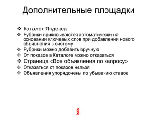 Дополнительные площадки Каталог Яндекса Рубрики приписываются автоматически на основании ключевых слов при добавлении нового объявления в систему Рубрики можно добавить вручную От показов в Каталоге можно отказаться Страница «Все объявления по запросу» Отказаться от показов нельзя Объявления упорядочены по убыванию ставок 
