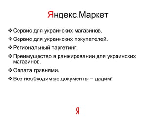 Я ндекс.Маркет Сервис для украинских магазинов . Сервис для украинских покупателей . Региональный таргетинг . Преимущество в ранжировании для украинских магазинов . Оплата гривнями . Все необходимые документы – дадим! 