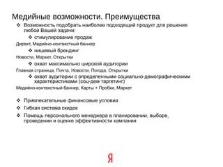 Медийные возможности. Преимущества Возможность подобрать наиболее подходящий продукт для решения любой Вашей задачи: стимулирование продаж Директ, Медийно-контекстный баннер нишевый брендинг Новости, Маркет, Открытки охват максимально широкой аудитории Главная страница, Почта, Новости, Погода, Открытки охват аудитории с определенными социально-демографическими  характеристиками (соц-дем таргетинг) ‏ Медийно-контекстный баннер, Карты + Пробки, Маркет Привлекательные финансовые условия Гибкая система скидок Помощь персонального менеджера в планировании, выборе, проведении и оценке эффективности кампании 