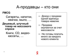 A -продавцы – кто они FMCG Сигареты, напитки, жвачка, мыло, … Дешевый, штучный товар не массового спроса Книги,  CD , видео-кассеты, … Доход с продажи одной единицы товара невелик Продажи окупаются за счет массовости Не готовы платить много за каждого нового клиента 