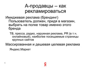 A -продавцы – как рекламироваться Имиджевая реклама (брендинг) Пользователь должен, придя в магазин, выбрать на полке товар именно этого бренда ТВ, пресса, радио, наружная реклама,  PR ( в т.ч. онлайновый),   наиболее посещаемые страницы крупных сайтов  Массированная и дешевая целевая реклама Яндекс.Маркет 