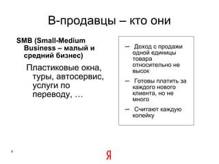 B -продавцы – кто они SMB (Small-Medium Business  – малый и средний бизнес ) Пластиковые окна, туры, автосервис, услуги по переводу, … Доход с продажи одной единицы товара относительно не высок Готовы платить за каждого нового клиента, но не много Считают каждую копейку Здесь интернет конкурентоспособен больше всего 