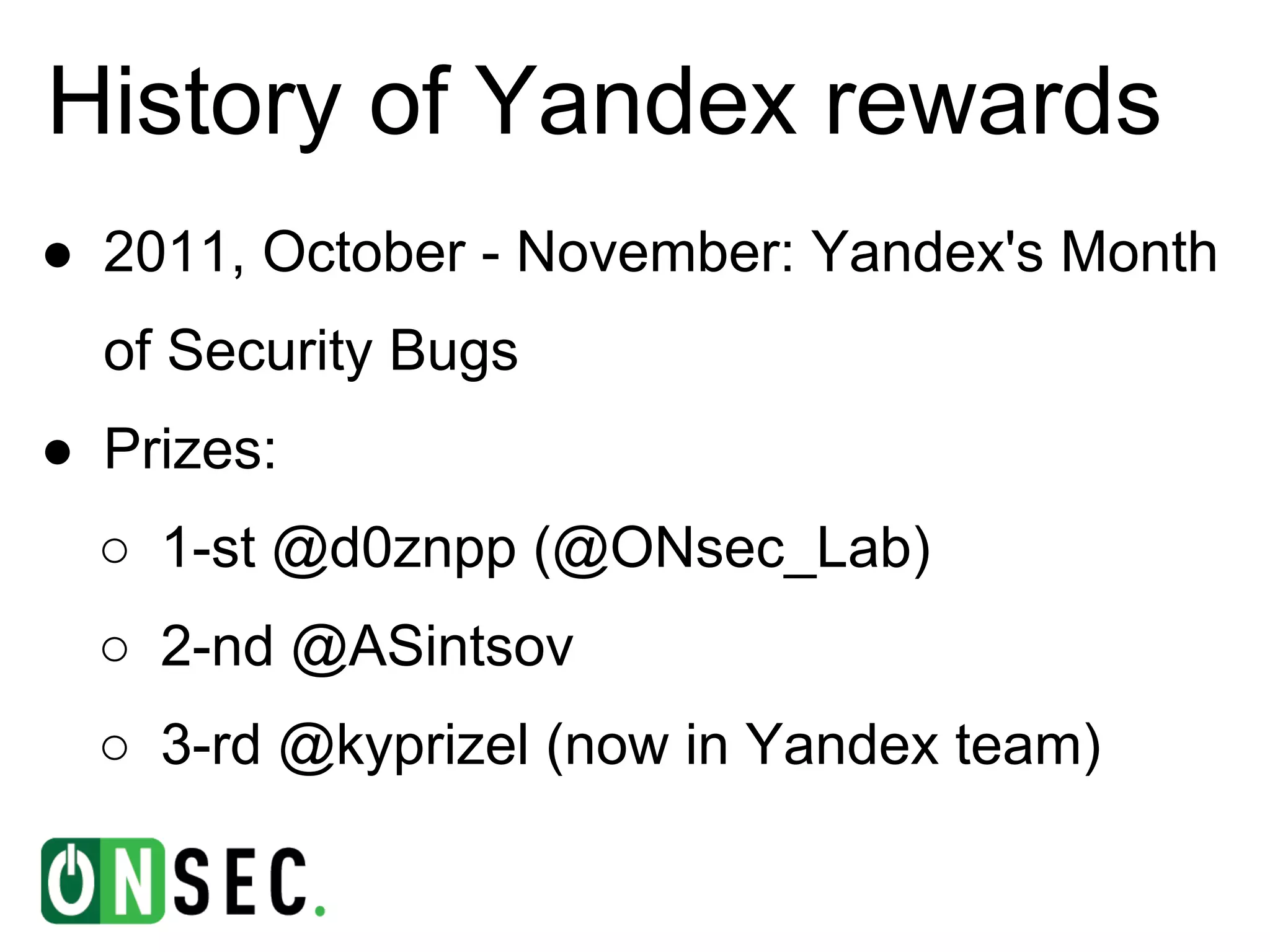 History of Yandex rewards
● 2011, October - November: Yandex's Month
  of Security Bugs
● Prizes:
  ○ 1-st @d0znpp (@ONsec_Lab)
  ○ 2-nd @ASintsov
  ○ 3-rd @kyprizel (now in Yandex team)
 
