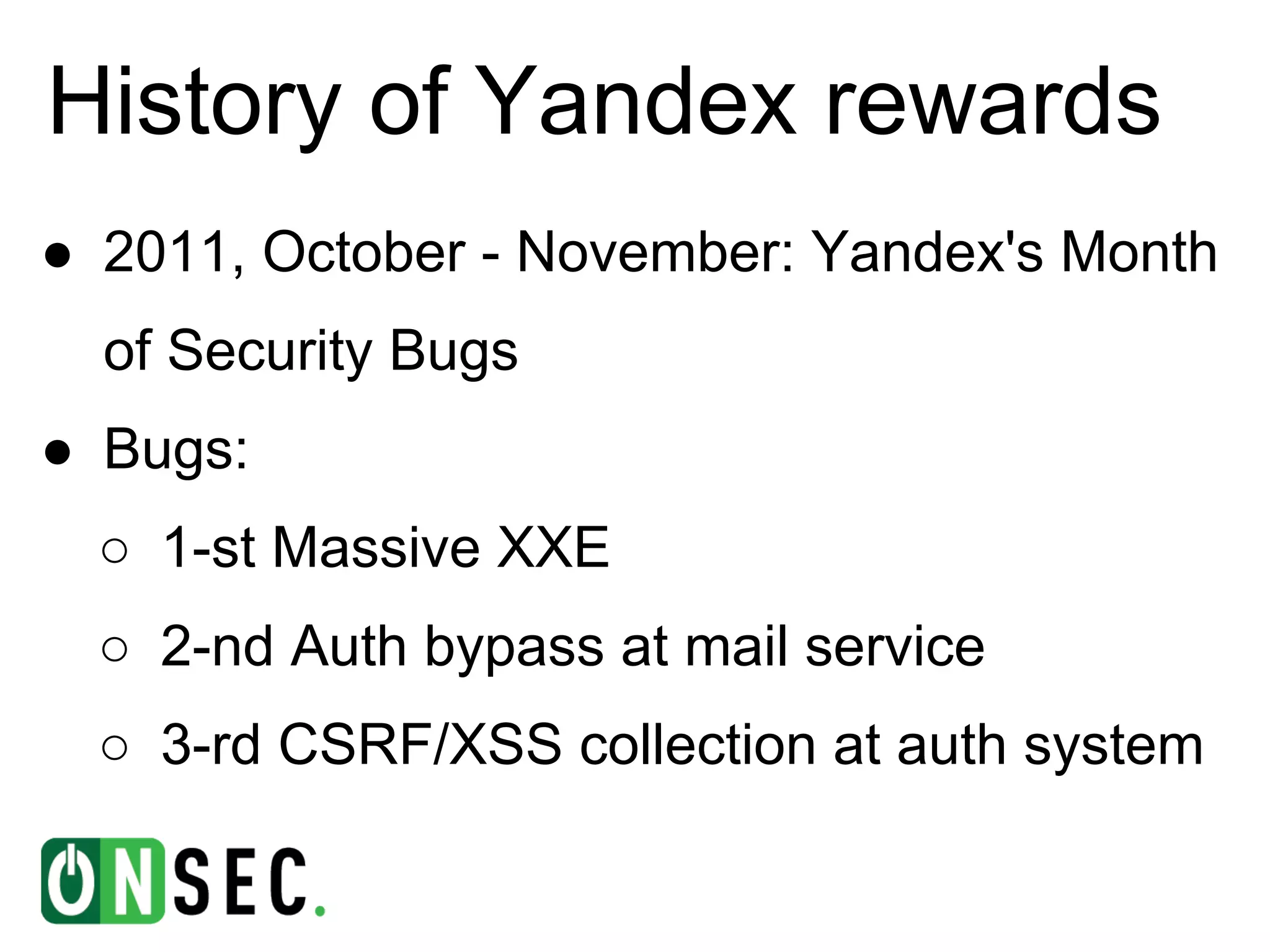 History of Yandex rewards
● 2011, October - November: Yandex's Month
  of Security Bugs
● Bugs:
  ○ 1-st Massive XXE
  ○ 2-nd Auth bypass at mail service
  ○ 3-rd CSRF/XSS collection at auth system
 