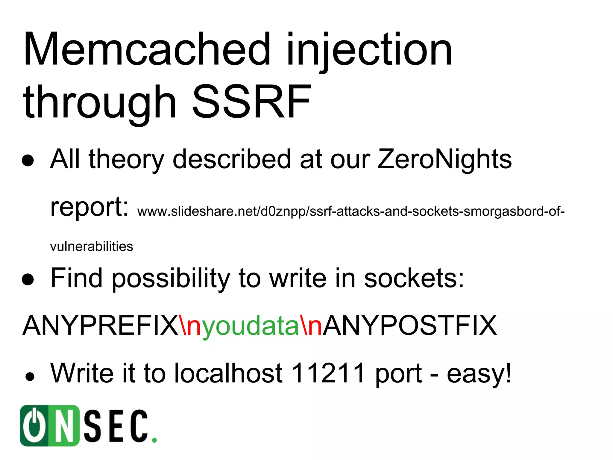 Memcached injection
through SSRF
● All theory described at our ZeroNights
    report: www.slideshare.net/d0znpp/ssrf-attacks-and-sockets-smorgasbord-of-
    vulnerabilities

● Find possibility to write in sockets:
ANYPREFIXnyoudatanANYPOSTFIX
●   Write it to localhost 11211 port - easy!
 