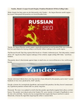 Yandex, Russia’s Largest Search Engine, Penalizes Hundreds Of Sites Selling Links
While Google has been quiet on the link penalty side, Yandex -- the largest Russian search engine --
has issued widespread link penalties on several hundred sites.
Yandex, the largest Russian search engine, reportedly penalized several hundred Web sites yesterday
that have participated in buying selling to artificially inflate rankings in the search engine.
The Russian Search Tips blog reported this based on a Yandex webmaster post. The link penalty, named
AGS, will “negatively affect organic rankings of the websites caught selling SEO links,” said Anna
Oshkalo.
The penalty doesn’t discriminate against large or small sites, or even well-known or less well-known
brands.
Yandex told Anna Oshkalo that a few big sites have been affected by this penalty, and in total “several
hundreds of sites were penalized by AGS” penalty.
Google is known for issuing both algorithmic and manual link penalties, but they haven’t announced
any significant penalties around links in a pretty long time.
Postscript: The story was updated to clarify that this penalty specifically targeted link sellers, not link
buyers. The penalty went ahead and set the Yandex TIC score (similar to Google’s PageRank) to zero
for sites who sold links. Yandex also has an algorithm that targets link buyers and that is named
Minusinsk, whereas the algorithm targeting link sellers is named AGS.
 