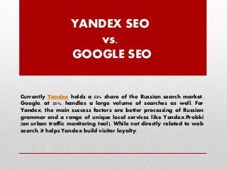 YANDEX SEO
vs.
GOOGLE SEO

Currently Yandex holds a 53% share of the Russian search market.
Google, at 35%, handles a large volume of searches as well. For
Yandex, the main success factors are better processing of Russian
grammar and a range of unique local services like Yandex.Probki
(an urban traffic monitoring tool). While not directly related to web
search, it helps Yandex build visitor loyalty.

 
