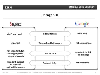 Onpage SEO




        don’t work well                                                 Site wide links                                                        work well



             important                                         Topic-related link donors                                                   not so important


       not important, but
                                                                                                                                         important 1st link
       landing page text                                                 Links location
                                                                                                                                            on the page
       relevance is crucial

      important regional                                                                                                                   not important
                                                                        Regional links
          anchors and
      regional link donors

2012-10-10         (c) Copyright Klikki AB 2010. It is forbidden to copy this report in any manner. For permissions please contact Klikki info@klikki.com.    15
 