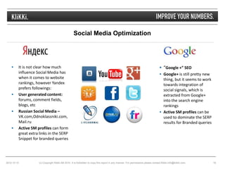 Social Media Optimization




        It is not clear how much                                                                                                   “Google +” SEO
         influence Social Media has                                                                                                 Google+ is still pretty new
         when it comes to website                                                                                                    thing, but it seems to work
         rankings, however Yandex                                                                                                    towards integration of
         prefers followings:                                                                                                         social signals, which is
        User generated content:                                                                                                     extracted from Google+
         forums, comment fields,                                                                                                     into the search engine
         blogs, etc                                                                                                                  rankings
        Russian Social Media –                                                                                                     Active SM profiles can be
         VK.com,Odnoklassniki.com,                                                                                                   used to dominate the SERP
         Mail.ru                                                                                                                     results for Branded queries
        Active SM profiles can form
         great extra links in the SERP
         Snippet for branded queries




2012-10-10           (c) Copyright Klikki AB 2010. It is forbidden to copy this report in any manner. For permissions please contact Klikki info@klikki.com.       16
 