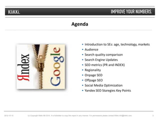Agenda


                                                                                   Introduction to SEs: age, technology, markets
                                                                                   Audience
                                                                                   Search quality comparison
                                                                                   Search Engine Updates
                                                                                   SEO metrics (PR and INDEX)
                                                                                   Regionality
                                                                                   Onpage SEO
                                                                                   Offpage SEO
                                                                                   Social Media Optimization
                                                                                   Yandex SEO Staregies Key Points




2012-10-10   (c) Copyright Klikki AB 2010. It is forbidden to copy this report in any manner. For permissions please contact Klikki info@klikki.com.   3
 