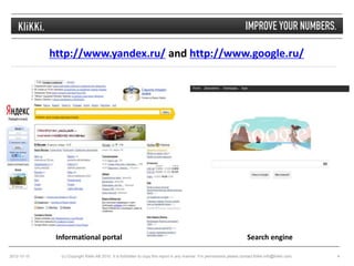 http://www.yandex.ru/ and http://www.google.ru/




              Informational portal                                                                                         Search engine

2012-10-10     (c) Copyright Klikki AB 2010. It is forbidden to copy this report in any manner. For permissions please contact Klikki info@klikki.com.   4
 
