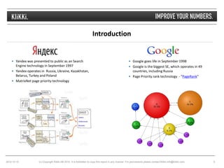 Introduction


     Yandex was presented to public as an Search                                                        Google goes life in September 1998
      Engine technology in September 1997                                                                Google is the biggest SE, which operates in 49
     Yandex operates in Russia, Ukraine, Kazakhstan,                                                     countries, including Russia
      Belarus, Turkey and Poland                                                                         Page Priority rank technology - "PageRank"
     MatrixNet page priority technology




2012-10-10           (c) Copyright Klikki AB 2010. It is forbidden to copy this report in any manner. For permissions please contact Klikki info@klikki.com.   5
 
