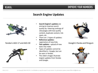 Search Engine Updates

                                                        •     Search Engine’s updates are
                                                              aiming to improve search
                                                              quality by lowering rankings of
                                                              sites/pages with low-quality
                                                              content, duplicate content, link
                                                              spam, etc
                                                        •     There are 2 types of updates:
                                                        •     Reference updates -
                                                              registration of new links
    Yandex’s AGS 17 and AGS 30                                                                                              Google’s Panda and Penguin
                                                        •     Text updates - upload of new
                                                              texts into index
                                                        •     Types of updates cannot be
                                                              identified in Google, but can
                                                              be seen in Yandex.
                                                        •     The slide’s images illustrate
                                                              largest updates from Yandex
                                                              and Google.




2012-10-10      (c) Copyright Klikki AB 2010. It is forbidden to copy this report in any manner. For permissions please contact Klikki info@klikki.com.   8
 