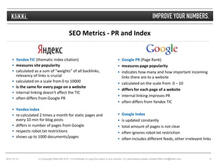 SEO Metrics - PR and Index


      Yandex TIC (thematic index citation)                                                     Google PR (Page Rank)
      measures site popularity                                                                 measures page popularity
      calculated as a sum of “weights” of all backlinks,                                       indicates how many and how important incoming
         relevancy of links is crucial                                                             links there are to a website
        calculated on a scale from 0 to 10000                                                    calculated on the scale from 0 – 10
        is the same for every page on a website
                                                                                                  differs for each page of a website
        internal linking doesn’t affect the TIC
                                                                                                  internal linking improves PR
        often differs from Google PR
                                                                                                  often differs from Yandex TIC
      Yandex index
      re-calculated 2 times a month for static pages and                                       Google Index
       every 10 min for blog posts                                                              is updated constantly
      differs in number of pages from Google                                                   total amount of pages is not clear
      respects robot.txt restrictions                                                          often ignores robot txt restriction
      shows up to 1000 documents/pages
                                                                                                often includes different feeds, other irrelevant links




2012-10-10           (c) Copyright Klikki AB 2010. It is forbidden to copy this report in any manner. For permissions please contact Klikki info@klikki.com.   9
 