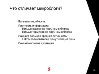 Что отличает микроблоги?

   Большая медийность
   Плотность информации:
     больше ссылок на пост, чем в блогах
     больше терминов на пост, чем в блогах
   Намного большая средняя активность:
     > 30% пользователей пишут каждый день
   Пока немассовая аудитория




                                             12
 