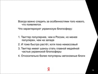 Всегда важно следить за особенностями того нового,
  что появляется.
Что характеризует украинскую блогосферу:


1. Твиттер популярнее, чем в России, но менее
   популярен, чем на западе
2. И тоже быстро растёт, хотя пока немассовый
3. Твиттер имеет шансы стать главной медийной
   частью украинской блогосферы
4. Относительно более популярны автономные блоги




                                                     14
 