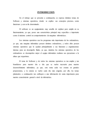 INTRODICCION
En el trabajo que se presenta a continuación, se expresa distintos temas de
Software y sistemas operativos, donde se explica sus conceptos precisos, como
funcionan y con su fin determinado.
El software es un equipamiento muy sencillo de explicar pero amplio en su
funcionamiento, ya que, posee una característica principal muy específica e importante
como el máximo control en comportamientos de maquinas informáticas.
Los sistemas operativos son los programas más importantes de los ordenadores,
ya que, una maquina informática poseen distintos ordenadores, y todos ellos poseen
sistemas operativos que lo ayudan principalmente a sus funciones y organizaciones
internas para un desempeño fluido, ya que, mientras los sistemas operativos de los
ordenadores se desempeñen mejor el equipo informático realizara sus ejecuciones a la
altura que requerimos.
El tema de Software y de todos los sistemas operativos es tan amplio y tan
beneficioso para nuestro día a día que se vuelve necesario para nuestro
desenvolvimiento informático, ya que, este tema cada vez avanza en grandes
proporciones, y la ciencia se vuelve cada día más exigente, por ello, los temas
planteados a continuación nos atribuyen a una información de suma importancia para
nuestro conocimiento general a nivel de informática.
 