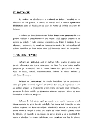 EL SOFTWARE
Se considera que el software es el equipamiento lógico e intangible de un
ordenador. En otras palabras, el concepto de software abarca a todas las aplicaciones
informáticas, como los procesadores de textos, las planillas de cálculo y los editores de
imágenes.
El software es desarrollado mediante distintos lenguajes de programación, que
permiten controlar el comportamiento de una máquina. Estos lenguajes consisten en un
conjunto de símbolos y reglas sintácticas y semánticas, que definen el significado de sus
elementos y expresiones. Un lenguaje de programación permite a los programadores del
software especificar, en forma precisa, sobre qué datos debe operar una computadora.
TIPOS DE SOFTWARE
Software de Aplicación: aquí se incluyen todos aquellos programas que
permiten al usuario realizar una o varias tareas específicas. Aquí se encuentran aquellos
programas que los individuos usan de manera cotidiana como: procesadores de texto,
hojas de cálculo, editores, telecomunicaciones, software de cálculo numérico y
simbólico, videojuegos.
Software de Programación: son aquellas herramientas que un programador
utiliza para poder desarrollar programas informáticos. Para esto, el programador se vale
de distintos lenguajes de programación. Como ejemplo se pueden tomar compiladores,
programas de diseño asistido por computador, paquetes integrados, editores de texto,
enlazadores, depuradores, intérpretes.
Software de Sistema: es aquel que permite a los usuarios interactuar con el
sistema operativo así como también controlarlo. Este sistema está compuesto por una
serie de programas que tienen como objetivo administrar los recursos del hardware y, al
mismo tiempo, le otorgan al usuario una interfaz. El sistema operativo permite facilitar
la utilización del ordenador a sus usuarios ya que es el que le da la posibilidad de
asignar y administrar los recursos del sistema, como ejemplo de esta clase de software
 