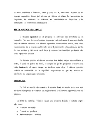 se puede mencionar a Windows, Linux y Mac OS X, entre otros. Además de los
sistemas operativos, dentro del software de sistema se ubican las herramientas de
diagnóstico, los servidores, las utilidades, los controladores de dispositivos y las
herramientas de corrección y optimización.
SISTEMAS OPERATIVOS
El sistema operativo es el programa (o software) más importante de un
ordenador. Para que funcionen los otros programas, cada ordenador de uso general debe
tener un sistema operativo. Los sistemas operativos realizan tareas básicas, tales como
reconocimiento de la conexión del teclado, enviar la información a la pantalla, no perder
de vista archivos y directorios en el disco, y controlar los dispositivos periféricos tales
como impresoras, escáner.
En sistemas grandes, el sistema operativo tiene incluso mayor responsabilidad y
poder, es como un policía de tráfico, se asegura de que los programas y usuarios que
están funcionando al mismo tiempo no interfieran entre ellos. El sistema operativo
también es responsable de la seguridad, asegurándose de que los usuarios no
autorizados no tengan acceso al sistema.
EVOLUCION
En 1940 se accedía directamente a la consola donde se actuaba sobre una serie
de micro interruptores. No existían los programadores y los sistemas operativos para ese
entonces.
En 1950 los sistemas operativos hacen una aparición discreta y bastante simple,
tales como:
 Monitores residentes.
 Pensamiento por lotes.
 Almacenamiento Temporal.
 