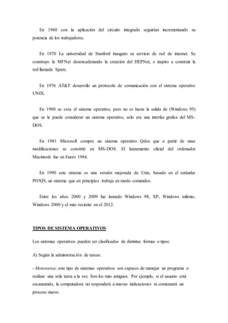 En 1960 con la aplicación del circuito integrado seguirían incrementando su
potencia de los trabajadores.
En 1970 La universidad de Stanford inauguro su servicio de red de internet. Se
construyo la MFNet desencadenando la creación del HEPNet, e inspiro a construir la
red llamada Spam.
En 1976 AT&T desarrollo un protocolo de comunicación con el sistema operativo
UNIX.
En 1980 se crea el sistema operativo, pero no es hasta la salida de (Windows 95)
que se le puede considerar un sistema operativo, solo era una interfaz grafica del MS-
DOS.
En 1981 Microsoft compro un sistema operativo Qdos que a partir de unas
modificaciones se convirtió en MS-DOS. El lanzamiento oficial del ordenador
Macintosh fue en Enero 1984.
En 1990 este sistema es una versión mejorada de Unix, basado en el estándar
POXIS, un sistema que en principios trabaja en modo comandos.
Entre los años 2000 y 2009 fue lanzado Windows 98, XP, Windows milenio,
Windows 2000 y el más reciente en el 2012.
TIPOS DE SISTEMA OPERATIVOS
Los sistemas operativos pueden ser clasificados de distintas formas o tipos:
A) Según la administración de tareas:
- Monotarea: este tipo de sistemas operativos son capaces de manejar un programa o
realizar una sola tarea a la vez. Son los más antiguos. Por ejemplo, si el usuario está
escaneando, la computadora no responderá a nuevas indicaciones ni comenzará un
proceso nuevo.
 
