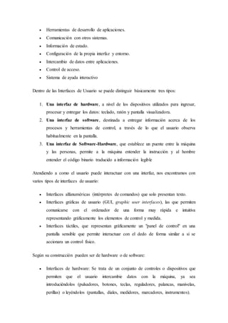  Herramientas de desarrollo de aplicaciones.
 Comunicación con otros sistemas.
 Información de estado.
 Configuración de la propia interfaz y entorno.
 Intercambio de datos entre aplicaciones.
 Control de acceso.
 Sistema de ayuda interactivo
Dentro de las Interfaces de Usuario se puede distinguir básicamente tres tipos:
1. Una interfaz de hardware, a nivel de los dispositivos utilizados para ingresar,
procesar y entregar los datos: teclado, ratón y pantalla visualizadora.
2. Una interfaz de software, destinada a entregar información acerca de los
procesos y herramientas de control, a través de lo que el usuario observa
habitualmente en la pantalla.
3. Una interfaz de Software-Hardware, que establece un puente entre la máquina
y las personas, permite a la máquina entender la instrucción y al hombre
entender el código binario traducido a información legible
Atendiendo a como el usuario puede interactuar con una interfaz, nos encontramos con
varios tipos de interfaces de usuario:
 Interfaces alfanuméricas (intérpretes de comandos) que solo presentan texto.
 Interfaces gráficas de usuario (GUI, graphic user interfaces), las que permiten
comunicarse con el ordenador de una forma muy rápida e intuitiva
representando gráficamente los elementos de control y medida.
 Interfaces táctiles, que representan gráficamente un "panel de control" en una
pantalla sensible que permite interactuar con el dedo de forma similar a si se
accionara un control físico.
Según su construcción pueden ser de hardware o de software:
 Interfaces de hardware: Se trata de un conjunto de controles o dispositivos que
permiten que el usuario intercambie datos con la máquina, ya sea
introduciéndolos (pulsadores, botones, teclas, reguladores, palancas, manivelas,
perillas) o leyéndolos (pantallas, diales, medidores, marcadores, instrumentos).
 