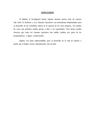 CONCLUSION
Al finalizar la investigación hemos logrado alcanzar nuestra meta de conocer
más sobre El Software y Los Sistemas Operativos son herramientas fundamentales para
el desarrollo de las actividades diarias de la mayoría de los seres humanos, son muchas
las cosas que podemos realizar gracias a ellos y sus capacidades. Pero hemos podido
observar que todos los sistemas operativos han sufrido cambios por parte de los
programadores, y siguen evolucionando.
Algunos son hasta imprescindibles para el desarrollo de la vida de muchos a
media que el tiempo avance dependeremos mas de ellos.
 