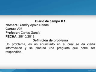 Diario de campo # 1
Nombre: Yandry Apolo Renda
Curso: V06
Profesor: Carlos García
FECHA: 29/10/2013
Definición de problema
Un problema, es un enunciado en el cual se da cierta
información y se plantea una pregunta que debe ser
respondida.

 