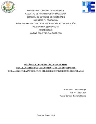 UNIVERSIDAD CENTRAL DE VENEZUELA
              FACULTAD DE HUMANIDADES Y EDUCACIÓN
               COMISIÓN DE ESTUDIOS DE POSTGRADO
                     MAESTRÍA EN EDUCACIÓN
      MENCION: TECNOLOGÍA DE LA INFORMACIÓN Y COMUNICACIÓN
                     ASIGNATURA SEMINARIO III
                          PROFESORAS:
                  MARINA POLO Y ELENA DORREGO




              DISEÑO DE LA HERRAMIENTA GOOGLE SITES
       PARA LA GESTIÓN DEL CONOCIMIENTO DE LOS ESTUDIANTES
DE LA ASIGNATURA INFORMÁTICA DEL COLEGIO UNIVERSITARIO DE CARACAS




                                                    Autor: Díaz Díaz Yaneidys
                                                           C.I. N° 12.501.997
                                                Tutora Carmen Ziomara García




                        Caracas, Enero 2010
 