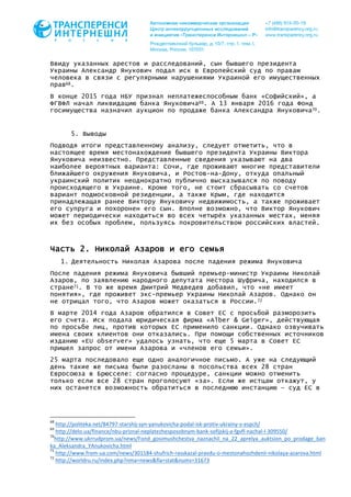 Ввиду указанных арестов и расследований, сын бывшего президента
Украины Александр Янукович подал иск в Европейский суд по правам
человека в связи с регулярными нарушениями Украиной его имущественных
прав68.
В конце 2015 года НБУ признал неплатежеспособным банк «Софийский», а
ФГВФЛ начал ликвидацию банка Януковича69. А 13 января 2016 года Фонд
госимущества назначил аукцион по продаже банка Александра Януковича70.
5. Выводы
Подводя итоги представленному анализу, следует отметить, что в
настоящее время местонахождение бывшего президента Украины Виктора
Януковича неизвестно. Представленные сведения указывают на два
наиболее вероятных варианта: Сочи, где проживают многие представители
ближайшего окружения Януковича, и Ростов-на-Дону, откуда опальный
украинский политик неоднократно публично высказывался по поводу
происходящего в Украине. Кроме того, не стоит сбрасывать со счетов
вариант подмосковной резиденции, а также Крым, где находится
принадлежащая ранее Виктору Януковичу недвижимость, а также проживает
его супруга и похоронен его сын. Вполне возможно, что Виктор Янукович
может периодически находиться во всех четырёх указанных местах, меняя
их без особых проблем, пользуясь покровительством российских властей.
Часть 2. Николай Азаров и его семья
1. Деятельность Николая Азарова после падения режима Януковича
После падения режима Януковича бывший премьер-министр Украины Николай
Азаров, по заявлению народного депутата Нестора Шуфрича, находился в
стране71. В то же время Дмитрий Медведев добавил, что «не имеет
понятия», где проживет экс-премьер Украины Николай Азаров. Однако он
не отрицал того, что Азаров может оказаться в России.72
В марте 2014 года Азаров обратился в Совет ЕС с просьбой разморозить
его счета. Иск подала юридическая фирма «Alber & Geiger», действующая
по просьбе лиц, против которых ЕС применило санкции. Однако озвучивать
имена своих клиентов они отказались. При помощи собственных источников
изданию «EU observer» удалось узнать, что еще 5 марта в Совет ЕС
пришел запрос от имени Азарова и «членов его семьи».
25 марта последовало еще одно аналогичное письмо. А уже на следующий
день такие же письма были разосланы в посольства всех 28 стран
Евросоюза в Брюсселе: согласно процедуре, санкции можно отменить
только если все 28 стран проголосуют «за». Если же истцам откажут, у
них останется возможность обратиться в последнюю инстанцию – суд ЕС в
																																																													
68
	http://politeka.net/84797-starshij-syn-yanukovicha-podal-isk-protiv-ukrainy-v-espch/		
69
	http://delo.ua/finance/nbu-priznal-neplatezhesposobnym-bank-sofijskij-a-fgvfl-nachal-l-309550/		
70
http://www.ukrrudprom.ua/news/Fond_gosimushchestva_naznachil_na_22_aprelya_auktsion_po_prodage_ban
ka_Aleksandra_YAnukovicha.html		
71
	http://www.from-ua.com/news/301184-shufrich-rasskazal-pravdu-o-mestonahozhdenii-nikolaya-azarova.html		
72
	http://worldru.ru/index.php?nma=news&fla=stat&nums=31673		
 