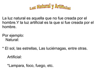 La luz natural es aquella que no fue creada por el
hombre.Y la luz artificial es la que si fue creada por el
hombre.
Por ejemplo:
Natural:
* El sol, las estrellas, Las luciérnagas, entre otras.
Artificial:
*Lampara, foco, fuego, etc.
 