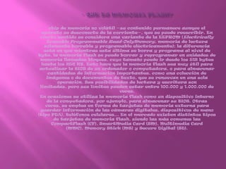 - Que es memoria flash?chip de memoria no volátil —su contenido permanece aunque el aparato se desconecte de la corriente—, que se puede reescribir. En cierto sentido se considera una variante de la EEPROM (Electrically Erasable Programmable Read-OnlyMemory, memoria de lectura solamente borrable y programable eléctricamente); la diferencia está en que mientras esta última se borra y programa al nivel de byte, la memoria flash se puede borrar y reprogramar en unidades de memoria llamadas bloques, cuyo tamaño puede ir desde los 512 bytes hasta los 256 KB. Esto hace que la memoria flash sea muy útil para actualizar la BIOS de un ordenador o computadora, o para almacenar cantidades de información importantes, como una colección de imágenes o de documentos de texto, que se renuevan en una sola operación. Sus posibilidades de lectura y escritura son limitadas, pero sus límites pueden estar entre 100.000 y 1.000.000 de veces.En ocasiones se utiliza la memoria flash como un dispositivo interno de la computadora, por ejemplo, para almacenar su BIOS. Otras veces, se emplea en forma de tarjetas de memoria externa para guardar información de las cámaras digitales, dispositivos de mano (tipo PDA), teléfonos celulares... En el mercado existen distintos tipos de tarjetas de memoria flash, siendo las más comunes las CompactFlash (CF), SmartMedia Card (SM), Multimedia Card (MMC), Memory Stick (MS) y Secure Digital (SD).