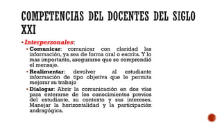 ▪Interpersonales:
▪ Comunicar: comunicar con claridad las
información, ya sea de forma oral o escrita. Y lo
mas importante, asegurarse que se comprendió
el mensaje.
▪ Realimentar: devolver al estudiante
información de tipo objetiva que le permita
mejorar su trabajo
▪ Dialogar: Abrir la comunicación en dos vías
para enterarse de los conocimientos previos
del estudiante, su contexto y sus intereses.
Manejar la horizontalidad y la participación
andragógica.
 