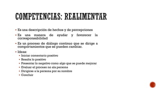 ▪ Es una descripción de hechos y de percepciones
▪ Es una manera de ayudar y favorecer la
corresponsabilidad
▪ Es un proceso de diálogo continuo que se dirige a
comportamientos que se pueden cambiar.
▪ Ideas:
▪ Iniciar comentario positivo
▪ Resalta lo positivo
▪ Presentar lo negativo como algo que se puede mejorar
▪ Evaluar el proceso no ala persona
▪ Dirigirse a la persona por su nombre
▪ Concluir
 