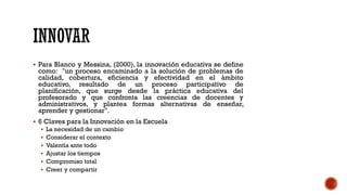 ▪ Para Blanco y Messina, (2000), la innovación educativa se define
como: "un proceso encaminado a la solución de problemas de
calidad, cobertura, eficiencia y efectividad en el ámbito
educativo, resultado de un proceso participativo de
planificación, que surge desde la práctica educativa del
profesorado y que confronta las creencias de docentes y
administrativos, y plantea formas alternativas de enseñar,
aprender y gestionar".
▪ 6 Claves para la Innovación en la Escuela
▪ La necesidad de un cambio
▪ Considerar el contexto
▪ Valentía ante todo
▪ Ajustar los tiempos
▪ Compromiso total
▪ Creer y compartir
 