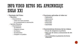▪ Tipología del Video
▪ Narrativo
▪ Características:
▪ Tiene una trama narrativa
▪ Se va presentando la información
▪ Lección Temática
▪ Características:
▪ Es didáctico
▪ Presenta un tema
▪ Es Clásico
▪ Es sistemático
▪ Dirigido a un publico
▪ Funciones aplicadas al video es:
▪ Instructivo
▪ Informativo
▪ Motivador
▪ Evaluador
▪ Innovador
▪ Características técnicas de los videos.
▪ El uso de imágenes es perfecta
▪ Hace uso de textos y animaciones de alta
calidad
▪ Los contenidos se presentan de forma
ordenada
 