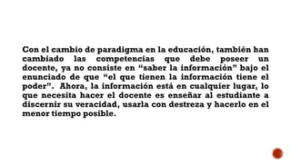 Con el cambio de paradigma en la educación, también han
cambiado las competencias que debe poseer un
docente, ya no consiste en “saber la información” bajo el
enunciado de que “el que tienen la información tiene el
poder”. Ahora, la información está en cualquier lugar, lo
que necesita hacer el docente es enseñar al estudiante a
discernir su veracidad, usarla con destreza y hacerlo en el
menor tiempo posible.
 