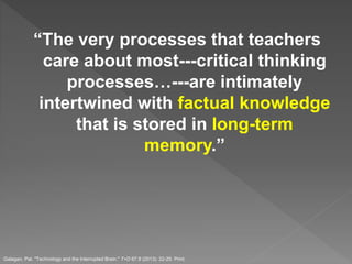 “The very processes that teachers
care about most---critical thinking
processes…---are intimately
intertwined with factual knowledge
that is stored in long-term
memory.”
Galagan, Pat. "Technology and the Interrupted Brain." T+D 67.9 (2013): 22-25. Print.